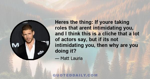 Heres the thing: If youre taking roles that arent intimidating you, and I think this is a cliche that a lot of actors say, but if its not intimidating you, then why are you doing it?