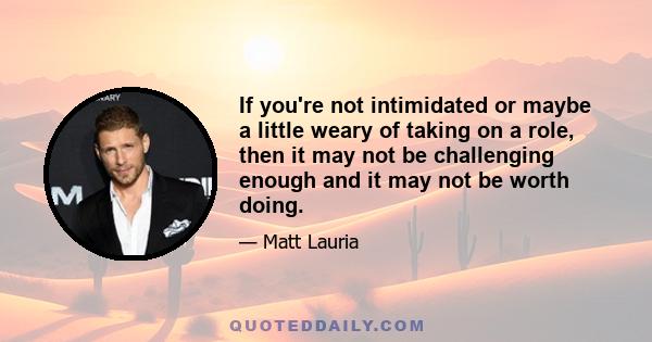 If you're not intimidated or maybe a little weary of taking on a role, then it may not be challenging enough and it may not be worth doing.