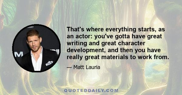 That's where everything starts, as an actor: you've gotta have great writing and great character development, and then you have really great materials to work from.