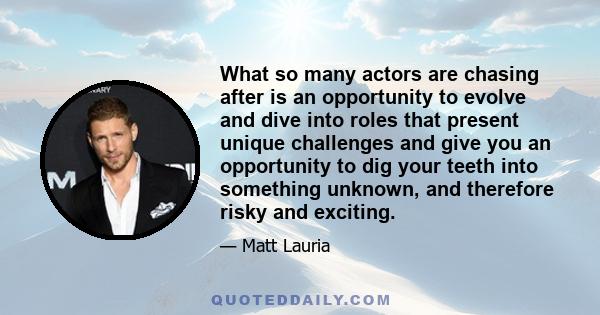 What so many actors are chasing after is an opportunity to evolve and dive into roles that present unique challenges and give you an opportunity to dig your teeth into something unknown, and therefore risky and exciting.