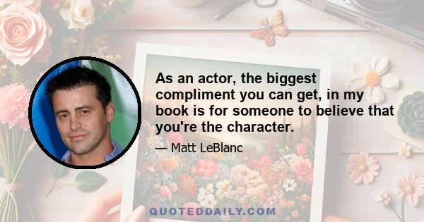 As an actor, the biggest compliment you can get, in my book is for someone to believe that you're the character.