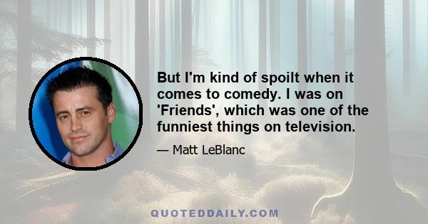 But I'm kind of spoilt when it comes to comedy. I was on 'Friends', which was one of the funniest things on television.