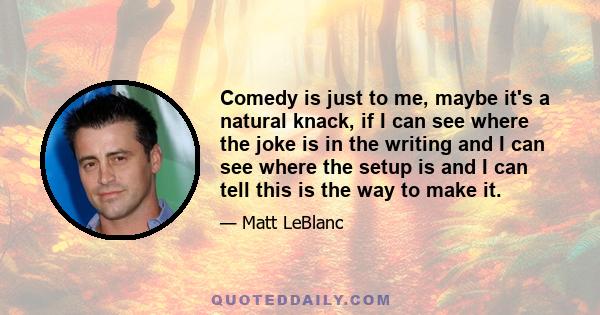 Comedy is just to me, maybe it's a natural knack, if I can see where the joke is in the writing and I can see where the setup is and I can tell this is the way to make it.