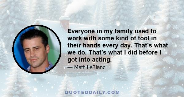 Everyone in my family used to work with some kind of tool in their hands every day. That's what we do. That's what I did before I got into acting.