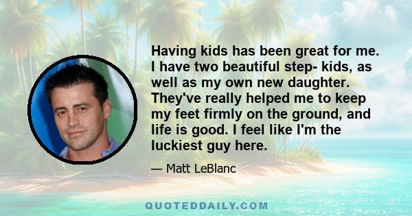 Having kids has been great for me. I have two beautiful step- kids, as well as my own new daughter. They've really helped me to keep my feet firmly on the ground, and life is good. I feel like I'm the luckiest guy here.