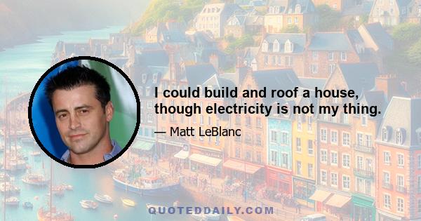 I could build and roof a house, though electricity is not my thing.