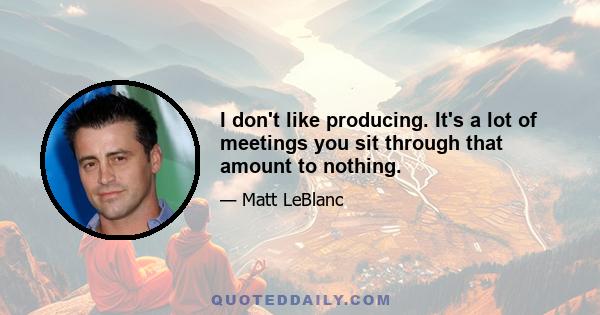 I don't like producing. It's a lot of meetings you sit through that amount to nothing.