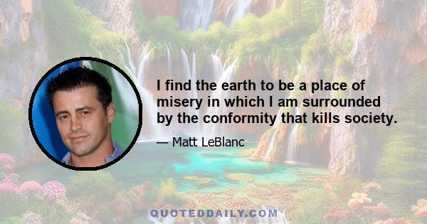 I find the earth to be a place of misery in which I am surrounded by the conformity that kills society.