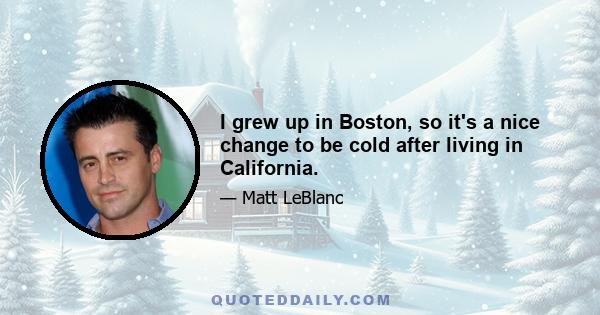 I grew up in Boston, so it's a nice change to be cold after living in California.