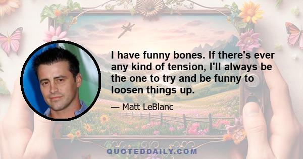 I have funny bones. If there's ever any kind of tension, I'll always be the one to try and be funny to loosen things up.