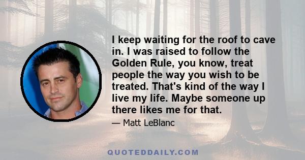 I keep waiting for the roof to cave in. I was raised to follow the Golden Rule, you know, treat people the way you wish to be treated. That's kind of the way I live my life. Maybe someone up there likes me for that.