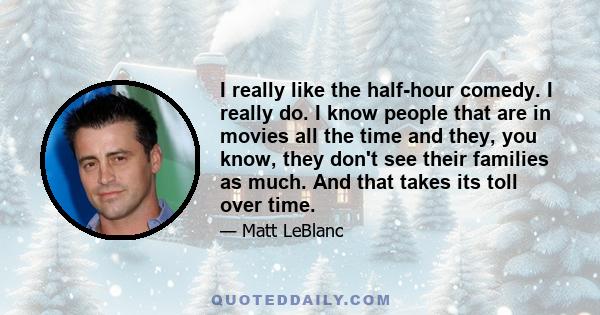 I really like the half-hour comedy. I really do. I know people that are in movies all the time and they, you know, they don't see their families as much. And that takes its toll over time.