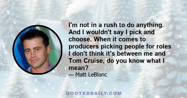 I'm not in a rush to do anything. And I wouldn't say I pick and choose. When it comes to producers picking people for roles I don't think it's between me and Tom Cruise, do you know what I mean?