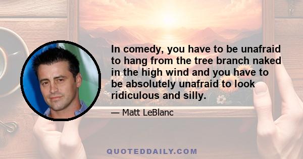 In comedy, you have to be unafraid to hang from the tree branch naked in the high wind and you have to be absolutely unafraid to look ridiculous and silly.