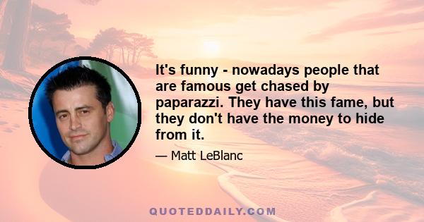 It's funny - nowadays people that are famous get chased by paparazzi. They have this fame, but they don't have the money to hide from it.