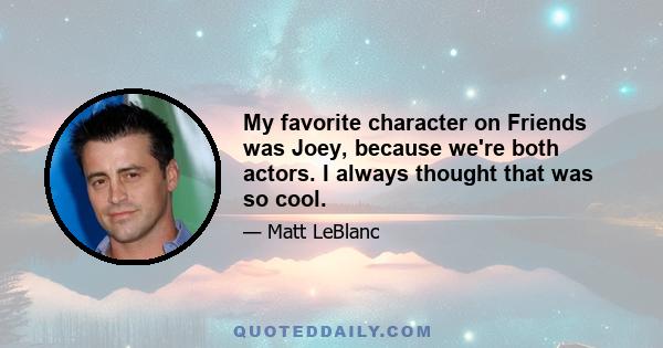 My favorite character on Friends was Joey, because we're both actors. I always thought that was so cool.