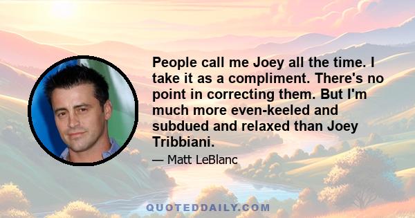 People call me Joey all the time. I take it as a compliment. There's no point in correcting them. But I'm much more even-keeled and subdued and relaxed than Joey Tribbiani.