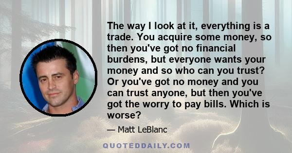 The way I look at it, everything is a trade. You acquire some money, so then you've got no financial burdens, but everyone wants your money and so who can you trust? Or you've got no money and you can trust anyone, but