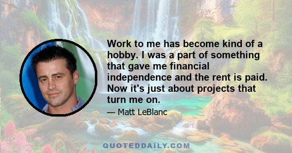 Work to me has become kind of a hobby. I was a part of something that gave me financial independence and the rent is paid. Now it's just about projects that turn me on.