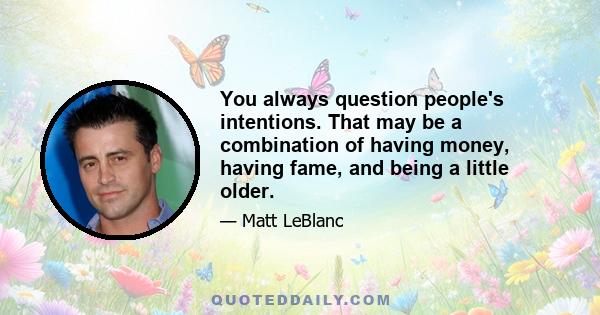 You always question people's intentions. That may be a combination of having money, having fame, and being a little older.