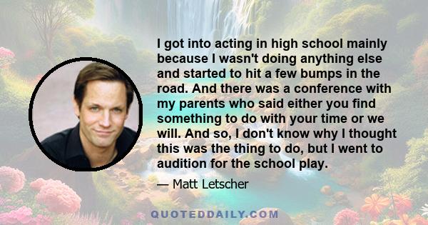 I got into acting in high school mainly because I wasn't doing anything else and started to hit a few bumps in the road. And there was a conference with my parents who said either you find something to do with your time 