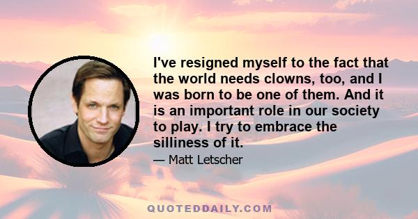 I've resigned myself to the fact that the world needs clowns, too, and I was born to be one of them. And it is an important role in our society to play. I try to embrace the silliness of it.