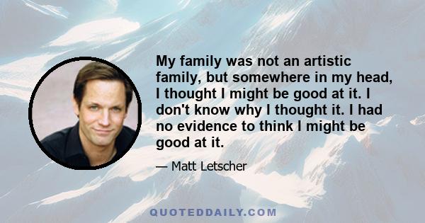 My family was not an artistic family, but somewhere in my head, I thought I might be good at it. I don't know why I thought it. I had no evidence to think I might be good at it.