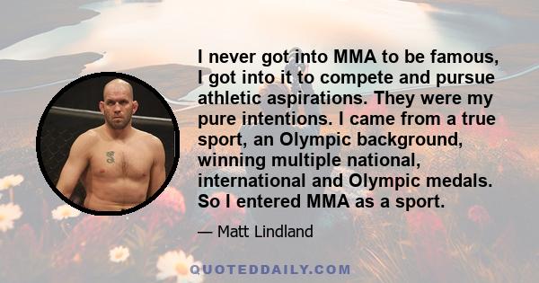 I never got into MMA to be famous, I got into it to compete and pursue athletic aspirations. They were my pure intentions. I came from a true sport, an Olympic background, winning multiple national, international and