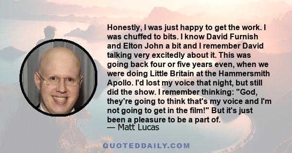 Honestly, I was just happy to get the work. I was chuffed to bits. I know David Furnish and Elton John a bit and I remember David talking very excitedly about it. This was going back four or five years even, when we