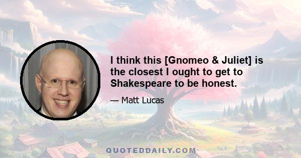 I think this [Gnomeo & Juliet] is the closest I ought to get to Shakespeare to be honest.