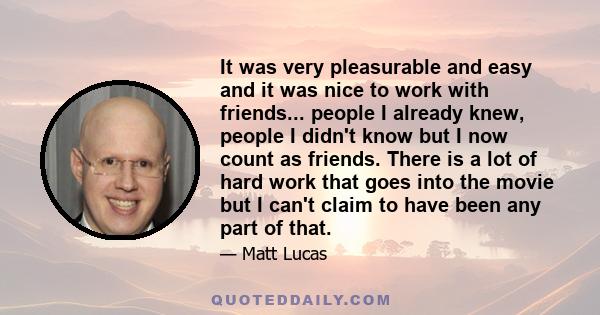 It was very pleasurable and easy and it was nice to work with friends... people I already knew, people I didn't know but I now count as friends. There is a lot of hard work that goes into the movie but I can't claim to