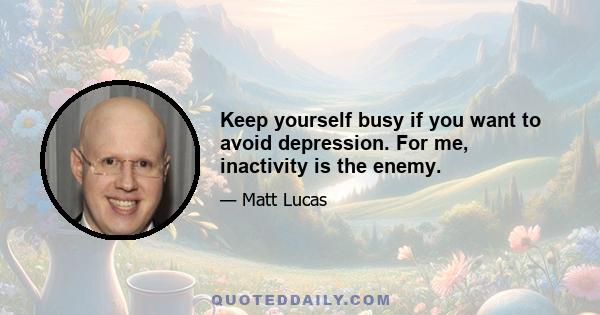 Keep yourself busy if you want to avoid depression. For me, inactivity is the enemy.