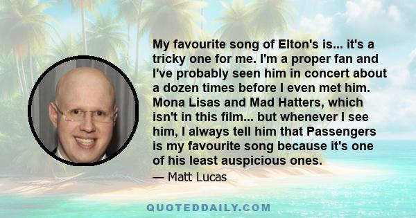 My favourite song of Elton's is... it's a tricky one for me. I'm a proper fan and I've probably seen him in concert about a dozen times before I even met him. Mona Lisas and Mad Hatters, which isn't in this film... but