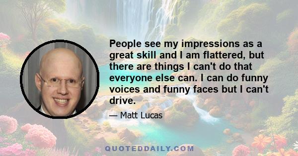 People see my impressions as a great skill and I am flattered, but there are things I can't do that everyone else can. I can do funny voices and funny faces but I can't drive.