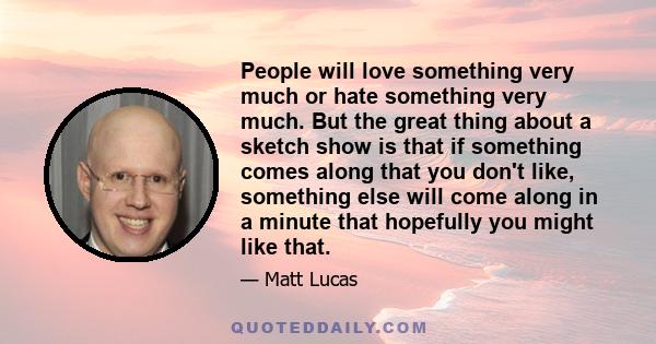 People will love something very much or hate something very much. But the great thing about a sketch show is that if something comes along that you don't like, something else will come along in a minute that hopefully