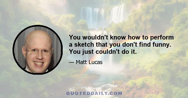 You wouldn't know how to perform a sketch that you don't find funny. You just couldn't do it.