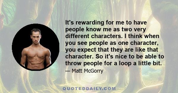 It's rewarding for me to have people know me as two very different characters. I think when you see people as one character, you expect that they are like that character. So it's nice to be able to throw people for a