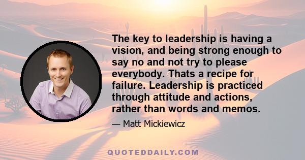 The key to leadership is having a vision, and being strong enough to say no and not try to please everybody. Thats a recipe for failure. Leadership is practiced through attitude and actions, rather than words and memos.