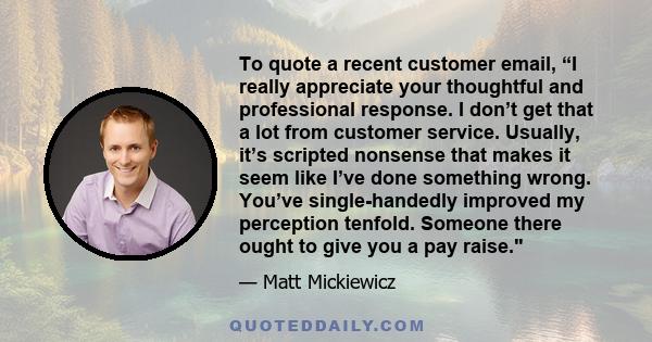 To quote a recent customer email, “I really appreciate your thoughtful and professional response. I don’t get that a lot from customer service. Usually, it’s scripted nonsense that makes it seem like I’ve done something 