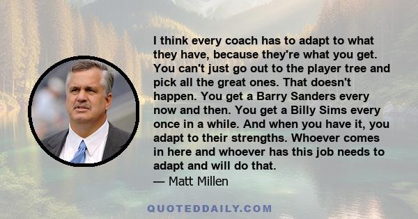 I think every coach has to adapt to what they have, because they're what you get. You can't just go out to the player tree and pick all the great ones. That doesn't happen. You get a Barry Sanders every now and then.