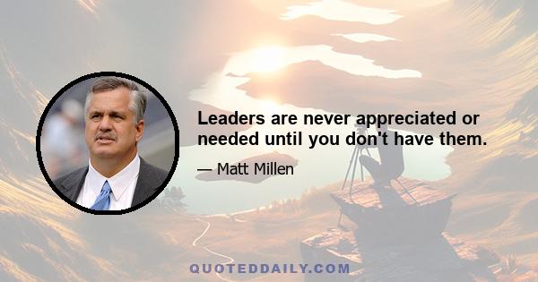 Leaders are never appreciated or needed until you don't have them.