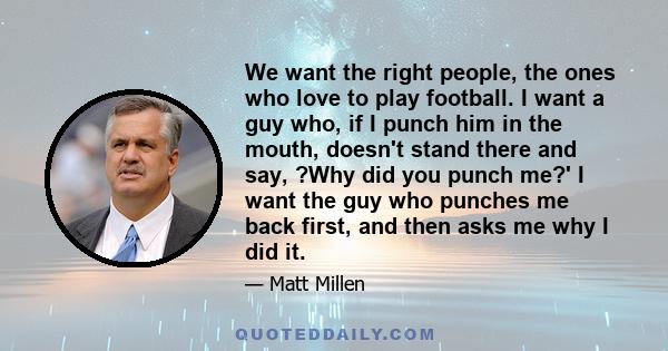 We want the right people, the ones who love to play football. I want a guy who, if I punch him in the mouth, doesn't stand there and say, ?Why did you punch me?' I want the guy who punches me back first, and then asks