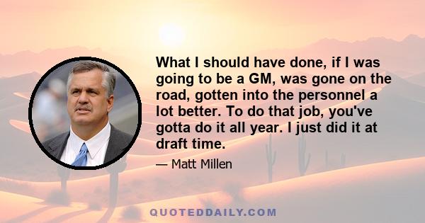 What I should have done, if I was going to be a GM, was gone on the road, gotten into the personnel a lot better. To do that job, you've gotta do it all year. I just did it at draft time.