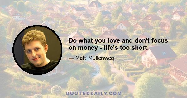 Do what you love and don't focus on money - life's too short.