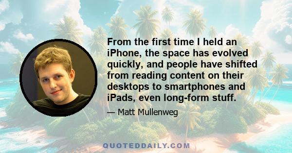 From the first time I held an iPhone, the space has evolved quickly, and people have shifted from reading content on their desktops to smartphones and iPads, even long-form stuff.