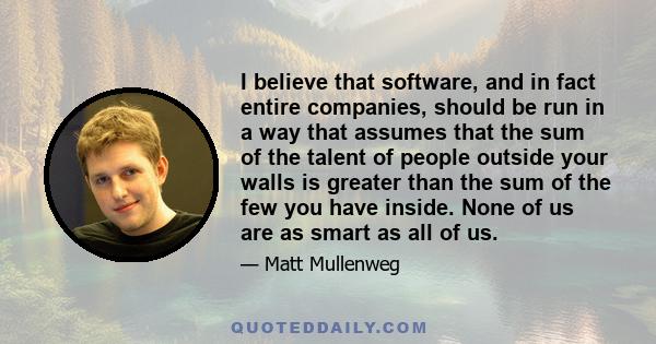 I believe that software, and in fact entire companies, should be run in a way that assumes that the sum of the talent of people outside your walls is greater than the sum of the few you have inside. None of us are as