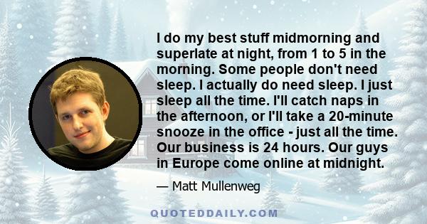 I do my best stuff midmorning and superlate at night, from 1 to 5 in the morning. Some people don't need sleep. I actually do need sleep. I just sleep all the time. I'll catch naps in the afternoon, or I'll take a