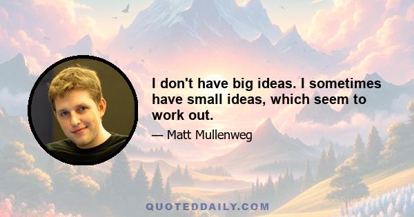 I don't have big ideas. I sometimes have small ideas, which seem to work out.