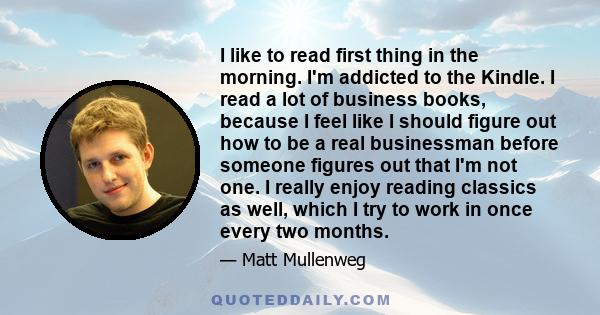 I like to read first thing in the morning. I'm addicted to the Kindle. I read a lot of business books, because I feel like I should figure out how to be a real businessman before someone figures out that I'm not one. I