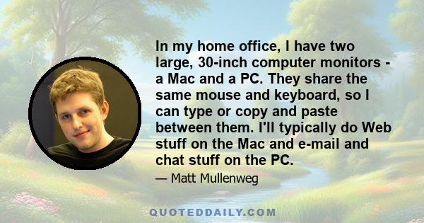 In my home office, I have two large, 30-inch computer monitors - a Mac and a PC. They share the same mouse and keyboard, so I can type or copy and paste between them. I'll typically do Web stuff on the Mac and e-mail